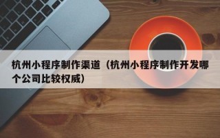 株洲杭州小程序制作渠道（杭州小程序制作开发哪个公司比较权威）